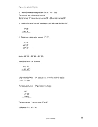 Trigonometria Aplicada à Mecânica
SENAI - Guarulhos 41
2) Transformamos esse grau em 60’ (1 x 60’ = 60’)
E somamos aos minutos da medida.
Como temos 15’ na conta, somamos 15’ + 60’, encontramos 75’.
3) Substituímos os minutos da medida pelo resultado encontrado:
47º75’
- º ’
4) Fazemos a subtração usando 47º 75’:
47º75’
º ’
- 26º 43’
Assim, 48º 15’ – 26º 43’ = 21º 32’.
Vamos ver mais um exemplo.
40'44º
30'º145
−
Emprestamos 1º de 145º, porque não podemos tirar 40’ de 30’.
145º - 1º = 144º
Vamos substituir os 145º por esse resultado:
144º
º30’
- 44º 40’
Transformamos 1º em minutos: 1º = 60’.
Somamos 60’ + 30’ = 90’
 