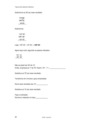 Trigonometria Aplicada à Mecânica
SENAI - Guarulhos42
Subtraímos os 30’ por esse resultado:
144º90’
º30’
- 44º40’
Subtraímos:
144º 90’
º ’
- 44º 40’
Logo, 145º 30’ – 44º 40’ = 100º 50’.
Agora faça você, seguindo os passos indicados.
50'20º-
15'º75
Não se pode tirar 50’ de 15’.
Então, empresta-se 1º de 75º. Assim, 75º - 1º =
Substitua os 75º por esse resultado.
Transforme em minutos o grau emprestado:
Some esse resultado aos 15’: .
Substitua os 15’ por esse resultado.
Faça a subtração.
Escreva a resposta no traço: .
 