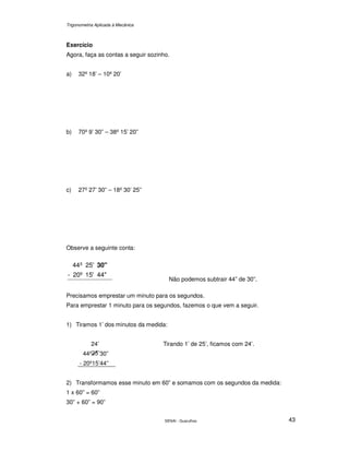 Trigonometria Aplicada à Mecânica
SENAI - Guarulhos 43
Exercício
Agora, faça as contas a seguir sozinho.
a) 32º 18’ – 10º 20’
b) 70º 9’ 30” – 38º 15’ 20”
c) 27º 27’ 30” – 18º 30’ 25”
Observe a seguinte conta:
44"15'20º-
25'º44 30"
Não podemos subtrair 44” de 30”.
Precisamos emprestar um minuto para os segundos.
Para emprestar 1 minuto para os segundos, fazemos o que vem a seguir.
1) Tiramos 1’ dos minutos da medida:
24’
44º ’30”
- 20º15’44”
Tirando 1’ de 25’, ficamos com 24’.
2) Transformamos esse minuto em 60” e somamos com os segundos da medida:
1 x 60” = 60”
30” + 60” = 90”
 