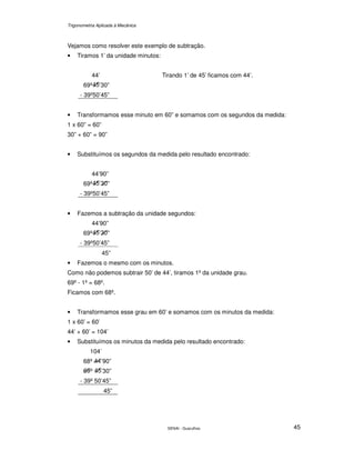 Trigonometria Aplicada à Mecânica
SENAI - Guarulhos 45
Vejamos como resolver este exemplo de subtração.
• Tiramos 1’ da unidade minutos:
44’
69º ’30”
- 39º50’45”
Tirando 1’ de 45’ ficamos com 44’.
• Transformamos esse minuto em 60” e somamos com os segundos da medida:
1 x 60” = 60”
30” + 60” = 90”
• Substituímos os segundos da medida pelo resultado encontrado:
44’90”
69º ’ ”
- 39º50’45”
• Fazemos a subtração da unidade segundos:
44’90”
69º ’ ”
- 39º50’45”
45”
• Fazemos o mesmo com os minutos.
Como não podemos subtrair 50’ de 44’, tiramos 1º da unidade grau.
69º - 1º = 68º.
Ficamos com 68º.
• Transformamos esse grau em 60’ e somamos com os minutos da medida:
1 x 60’ = 60’
44’ + 60’ = 104’
• Substituímos os minutos da medida pelo resultado encontrado:
104’
68º ’90”
º ’30”
- 39º 50’45”
45”
 