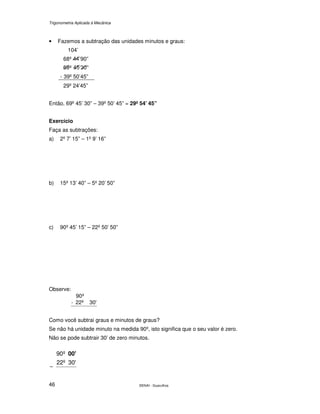 Trigonometria Aplicada à Mecânica
SENAI - Guarulhos46
• Fazemos a subtração das unidades minutos e graus:
104’
68º ’90”
º ’ ”
- 39º 50’45”
29º 24’45”
Então, 69º 45’ 30” – 39º 50’ 45” = 29º 54’ 45”
Exercício
Faça as subtrações:
a) 2º 7’ 15” – 1º 9’ 16”
b) 15º 13’ 40” – 5º 20’ 50”
c) 90º 45’ 15” – 22º 50’ 50”
Observe:
30'22º-
º90
Como você subtrai graus e minutos de graus?
Se não há unidade minuto na medida 90º, isto significa que o seu valor é zero.
Não se pode subtrair 30’ de zero minutos.
30'22º
º90 00'
−
 