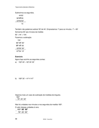 Trigonometria Aplicada à Mecânica
SENAI - Guarulhos48
Subtraímos os segundos.
44’60’
90º ’00
- 22º50’50”
10
Também não podemos subtrair 50’ de 44’. Emprestamos 1º para os minutos. 1º = 60’
Somamos 60’ aos minutos da medida:
60’ + 44’ = 104’.
Fazemos a subtração:
104’
89º ’ 60”
º ’ 00
- 22º50’ 50”
67º54’ 10”
Exercício
Agora faça sozinho as seguintes contas:
a) 150º 20’ – 50º 20’ 35”
b) 180º 30’ – 41º 4’ 47”
Vejamos mais um caso de subtração de medidas de ângulos.
50"20'79º
º180
−
Não há unidades nos minutos e nos segundos da medida 180º.
O valor dessas unidades é zero.
50"20'79º
º180 00"00'
−
 