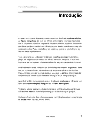 Trigonometria Aplicada à Mecânica
SENAI - Guarulhos 5
Introdução
A palavra trigonometria é de origem grega e tem como significado: medidas relativas
às figuras triangulares. Ela pode ser definida também como o ramo da matemática
que se fundamenta no fato de ser possível resolver numerosos problemas pelo cálculo
dos elementos desconhecidos num triângulo (lado ou ângulo), quando se conhece três
desses elementos. Para a resolução de tais problemas recorre-se principalmente ao
uso das razões trigonométricas.
Todo o programa que será desenvolvido neste curso foi proposto por matemáticos
gregos em um período que data do ano 600 ac. até 100 dc. Isto por si só é um feito
importante que nos mostra a influência dos filósofos gregos no pensamento ocidental.
Para iniciar nosso curso, vamos ter que relembrar alguns conceitos de geometria plana
que são fundamentais para o entendimento de teoremas e aplicação das funções
trigonométricas, como por exemplo, o uso do seno e do co-seno na determinação do
comprimento de um lado ou da medida de um ângulo de um triângulo retângulo.
Aprenderá também como descobrir, através de cálculos, a natureza de triângulos, bem
como aplicar Semelhança de triângulos e o Teorema de Pitágoras.
Verá como calcular o comprimento de elementos de um triângulo utilizando fórmulas
das relações métricas num triângulo retângulo e as de um triângulo qualquer.
Conhecerá, finalmente, duas relações para usar num triângulo qualquer: uma chamada
lei dos co-senos e a outra, lei dos senos.
 
