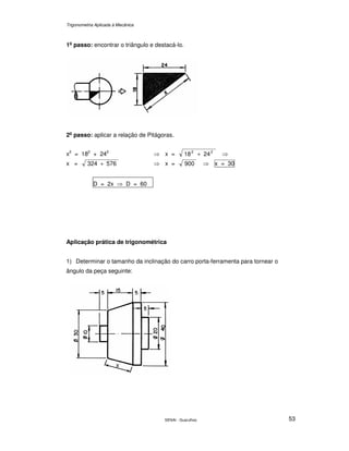 Trigonometria Aplicada à Mecânica
SENAI - Guarulhos 53
1o
passo: encontrar o triângulo e destacá-lo.
2o
passo: aplicar a relação de Pitágoras.
x2
= 182
+ 242
⇒ x = 2418 22
+ ⇒
x = 576324 + ⇒ x = 009 ⇒ x = 30
D = 2x ⇒ D = 60
Aplicação prática de trigonométrica
1) Determinar o tamanho da inclinação do carro porta-ferramenta para tornear o
ângulo da peça seguinte:
x
 