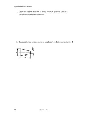 Trigonometria Aplicada à Mecânica
SENAI - Guarulhos58
7. De um aço redondo de 65mm se deseja fresar um quadrado. Calcule o
comprimento dos lados do quadrado.
8. Deseja-se tornear um cone com uma relação de 1:10. Determinar o diâmetro D.
 