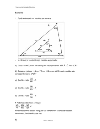 Trigonometria Aplicada à Mecânica
SENAI - Guarulhos62
Exercício
1 Copie e responda por escrito o que se pede:
∗ o triângulo foi construído com medidas aproximadas
a) Dado o MNO, quais são os ângulos correspondentes a Mˆ , Nˆ , Oˆ no PQR?
b) Dadas as medidas 11,4mm; 7,5mm; 10,2mm do MNO, quais medidas são
correspondentes no PQR?
c) Qual é a razão
PR
MO
= ?
d) Qual é a razão
PQ
MN
= ?
e) Qual é a razão
QR
NO
= ?
f) Podemos estabelecer a relação
PR
MO
=
PQ
MN
=
QR
NO
= ?
Para descobrirmos se dois triângulos são semelhantes usamos os casos de
semelhança de triângulos, que são:
 