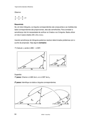 Trigonometria Aplicada à Mecânica
SENAI - Guarulhos64
Observe:
2
4
=
3
6
=
4
8
= 2
Resumindo
Se, em dois triângulos, os ângulos correspondentes são congruentes e as medidas dos
lados correspondentes são proporcionais, eles são semelhantes. Para constatar a
semelhança não há necessidade de verificar os 3 lados e os 3 ângulos. Basta utilizar
um dos 3 casos citados (AA; LAL e LLL).
Usando semelhança de triângulos podemos resolver determinados problemas com o
auxílio da proporção. Veja alguns exemplos:
1o
) Calcule x, sendo ABC ~ DEF.
Sugestão:
1o
passo: Chame o ABC de 1 e o DEF de 2.
20
passo: Identifique os lados e ângulos correspondentes.
 