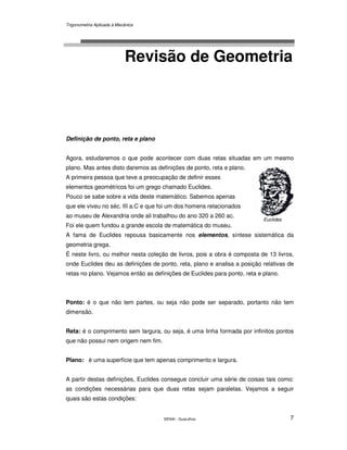 Trigonometria Aplicada à Mecânica
SENAI - Guarulhos 7
Revisão de Geometria
Definição de ponto, reta e plano
Agora, estudaremos o que pode acontecer com duas retas situadas em um mesmo
plano. Mas antes disto daremos as definições de ponto, reta e plano.
A primeira pessoa que teve a preocupação de definir esses
elementos geométricos foi um grego chamado Euclides.
Pouco se sabe sobre a vida deste matemático. Sabemos apenas
que ele viveu no séc. III a.C e que foi um dos homens relacionados
ao museu de Alexandria onde ali trabalhou do ano 320 a 260 ac.
Foi ele quem fundou a grande escola de matemática do museu.
A fama de Euclides repousa basicamente nos elementos, síntese sistemática da
geometria grega.
É neste livro, ou melhor nesta coleção de livros, pois a obra é composta de 13 livros,
onde Euclides deu as definições de ponto, reta, plano e analisa a posição relativas de
retas no plano. Vejamos então as definições de Euclides para ponto, reta e plano.
Ponto: é o que não tem partes, ou seja não pode ser separado, portanto não tem
dimensão.
Reta: é o comprimento sem largura, ou seja, é uma linha formada por infinitos pontos
que não possui nem origem nem fim.
Plano: é uma superfície que tem apenas comprimento e largura.
A partir destas definições, Euclides consegue concluir uma série de coisas tais como:
as condições necessárias para que duas retas sejam paralelas. Vejamos a seguir
quais são estas condições:
Euclides
 