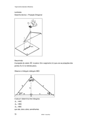 Trigonometria Aplicada à Mecânica
SENAI - Guarulhos70
Lembrete:
Desenho técnico – Projeção Ortogonal
Resumindo:
A projeção do cateto AC no plano Θ é o segmento (m) que une as projeções dos
pontos A e C no referido plano.
Observe o triângulo retângulo ABC:
A altura h determina três triângulos:
∆ 1 : HAC
∆ 2 : HBA
∆ 3 : ABC
que são, dois a dois, semelhantes.
 
