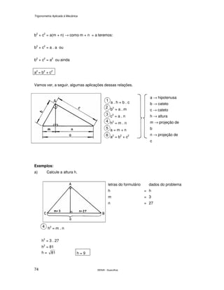 Trigonometria Aplicada à Mecânica
SENAI - Guarulhos74
b2
+ c2
= a(m + n) → como m + n = a teremos:
b2
+ c2
= a . a ou
b2
+ c2
= a2
ou ainda
a2
= b2
+ c2
Vamos ver, a seguir, algumas aplicações dessas relações.
a . h = b . c
b2
= a . m
c2
= a . n
h2
= m . n
a = m + n
a2
= b2
+ c2
a → hipotenusa
b → cateto
c → cateto
h → altura
m → projeção de
b
n → projeção de
c
Exemplos:
a) Calcule a altura h.
letras do formulário dados do problema
h = h
m = 3
n = 27
h2
= m . n
h2
= 3 . 27
h2
= 81
h = 81 h = 9
 