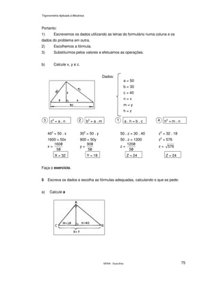 Trigonometria Aplicada à Mecânica
SENAI - Guarulhos 75
Portanto:
1) Escrevemos os dados utilizando as letras do formulário numa coluna e os
dados do problema em outra.
2) Escolhemos a fórmula.
3) Substituímos pelos valores e efetuamos as operações.
b) Calcule x, y e z.
Dados:
a = 50
b = 30
c = 40
n = x
m = y
h = z
c2
= a . n b2
= a . m a . h = b . c h2
= m . n
402
= 50 . x 302
= 50 . y 50 . z = 30 . 40 z2
= 32 . 18
1600 = 50x 900 = 50y 50 . z = 1200 z2
= 576
x =
05
0160
/
/
y =
05
090
/
/
z =
05
0120
/
/
z = 576
X = 32 Y = 18 Z = 24 Z = 24
Faça o exercício.
5 Escreva os dados e escolha as fórmulas adequadas, calculando o que se pede:
a) Calcule a
 