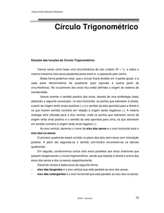 Trigonometria Aplicada à Mecânica
SENAI - Guarulhos 79
Círculo Trigonométrico
Estudos das funções do Círculo Trigonométrico
Vamos tomar como base uma circunferência de raio unitário (R = 1), e sobre o
mesmo tracemos dois eixos perpendiculares entre si, e passando pelo centro.
Desta forma podemos notar, que o circulo ficará dividido em 4 partes iguais, e a
cada parte denominamos de quadrante (pois equivale à quarta parte da
circunferência). No cruzamento dos eixos fica então definida a origem do sistema de
coordenadas.
Vamos orientar o sentido positivo dos eixos, através de uma simbologia (seta)
adotando a seguinte convenção: no eixo horizontal, os pontos que estiverem à direita,
a partir da origem terão sinais positivos (+) e o sentido da seta apontará para a direita e
os que tiverem sentido contrário em relação à origem serão negativos (-). A mesma
analogia será utilizada para o eixo vertical, onde os pontos que estiverem acima da
origem terão sinal positivo e o sentido da seta apontará para cima; os que estiverem
em sentido contrário à origem terão sinal negativo (-).
Ao eixo vertical, daremos o nome de eixo dos senos e o eixo horizontal será o
eixo dos co-senos.
O primeiro quadrante estará contido no plano dos dois semi-eixos com orientação
positiva. A partir daí seguindo-se o sentido anti-horário enumeram-se os demais
quadrantes.
Em seguida, construiremos outros dois eixos paralelos aos eixos anteriores que
passem tangenciando o círculo trigonométrico, sendo que estarão à direita e acima dos
eixos dos senos e dos co-senos respectivamente.
Daremos nomes à estes eixos da seguinte forma:
− eixo das tangentes é o eixo vertical que está paralelo ao eixo dos senos;
− eixo das cotangentes é o eixo horizontal que está paralelo ao eixo dos co-senos.
 