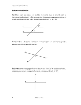 Trigonometria Aplicada à Mecânica
SENAI - Guarulhos8
Posição relativa de retas
Paralelas: sejam as retas r e s contidas no mesmo plano e formando com a
transversal t os ângulos α e β. Diz-se que a reta r é paralela a reta s se e somente se o
ângulo α for igual ao ângulo β. Em notação matemática ( r//s ⇔ α = β )
Concorrentes: duas retas contidas em um mesmo plano são concorrentes quando
possuem somente um ponto em comum.
Perpendiculares: retas perpendiculares são um caso particular de retas concorrentes,
elas se cruzam em um único ponto, formando entre elas um ângulo de 90º.
r
s
α
β
.
r
s
P
.
s
r
 