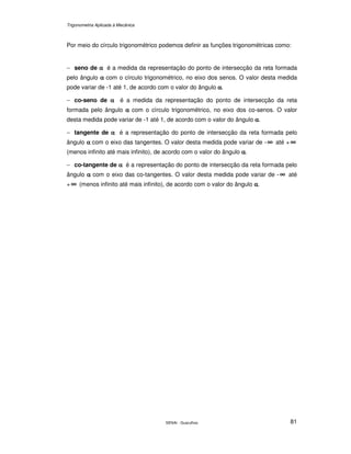 Trigonometria Aplicada à Mecânica
SENAI - Guarulhos 81
Por meio do círculo trigonométrico podemos definir as funções trigonométricas como:
− seno de αααα é a medida da representação do ponto de intersecção da reta formada
pelo ângulo αααα com o círculo trigonométrico, no eixo dos senos. O valor desta medida
pode variar de -1 até 1, de acordo com o valor do ângulo αααα.
− co-seno de αααα é a medida da representação do ponto de intersecção da reta
formada pelo ângulo αααα com o círculo trigonométrico, no eixo dos co-senos. O valor
desta medida pode variar de -1 até 1, de acordo com o valor do ângulo αααα.
− tangente de αααα é a representação do ponto de intersecção da reta formada pelo
ângulo αααα com o eixo das tangentes. O valor desta medida pode variar de - ∞∞∞∞ até + ∞∞∞∞
(menos infinito até mais infinito), de acordo com o valor do ângulo αααα.
− co-tangente de αααα é a representação do ponto de intersecção da reta formada pelo
ângulo αααα com o eixo das co-tangentes. O valor desta medida pode variar de - ∞∞∞∞ até
+ ∞∞∞∞ (menos infinito até mais infinito), de acordo com o valor do ângulo αααα.
 