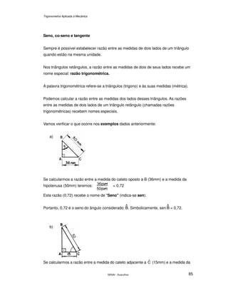 Trigonometria Aplicada à Mecânica
SENAI - Guarulhos 85
Seno, co-seno e tangente
Sempre é possível estabelecer razão entre as medidas de dois lados de um triângulo
quando estão na mesma unidade.
Nos triângulos retângulos, a razão entre as medidas de dois de seus lados recebe um
nome especial: razão trigonométrica.
A palavra trigonométrica refere-se a triângulos (trigono) e às suas medidas (métrica).
Podemos calcular a razão entre as medidas dos lados desses triângulos. As razões
entre as medidas de dois lados de um triângulo retângulo (chamadas razões
trigonométricas) recebem nomes especiais.
Vamos verificar o que ocorre nos exemplos dados anteriormente:
a)
Se calcularmos a razão entre a medida do cateto oposto a B (36mm) e a medida da
hipotenusa (50mm) teremos: = 0,72
Esta razão (0,72) recebe o nome de "Seno" (indica-se sen).
Portanto, 0,72 é o seno do ângulo considerado: . Simbolicamente, sen = 0,72.
b)
Se calcularmos a razão entre a medida do cateto adjacente a Cˆ (15mm) e a medida da
 