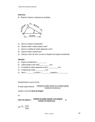Trigonometria Aplicada à Mecânica
SENAI - Guarulhos 87
Exercício
2. Observe a figura e responda as questões.
a) Qual é o ângulo considerado?
b) Quanto mede o cateto oposto a ele?
c) Qual é a medida do cateto adjacente a ele?
d) Quanto mede a hipotenusa?
e) Calcule o valor do seno, co-seno e tangente do ângulo considerado.
Solução:
a) ângulo considerado é___________.
b) cateto oposto a ele mede ___________mm.
c) A medida do cateto adjacente a ele é ___________mm.
d) A hipotenusa mede ___________mm.
e) Seno = _______; co-seno = _________; tangente =___________
Recapitulando o que já vimos:
A razão trigonométrica
recebe o nome de seno do ângulo
ou
seno do ângulo = ou
sen =
.)hip(
.)o.c(
 