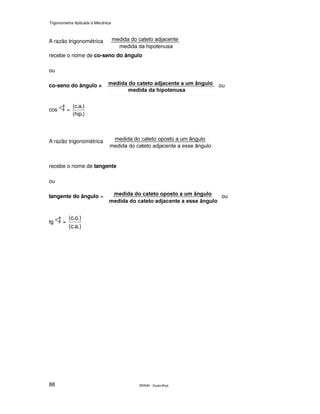 Trigonometria Aplicada à Mecânica
SENAI - Guarulhos88
A razão trigonométrica
recebe o nome de co-seno do ângulo
ou
co-seno do ângulo = ou
cos =
.)hip(
.)a.c(
A razão trigonométrica
recebe o nome de tangente
ou
tangente do ângulo = ou
tg =
.)a.c(
.)o.c(
 