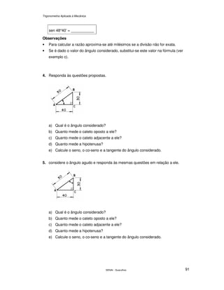 Trigonometria Aplicada à Mecânica
SENAI - Guarulhos 91
sen 48°40’ = ___________
Observações
• Para calcular a razão aproxima-se até milésimos se a divisão não for exata.
• Se é dado o valor do ângulo considerado, substitui-se este valor na fórmula (ver
exemplo c).
4. Responda às questões propostas.
a) Qual é o ângulo considerado?
b) Quanto mede o cateto oposto a ele?
c) Quanto mede o cateto adjacente a ele?
d) Quanto mede a hipotenusa?
e) Calcule o seno, o co-seno e a tangente do ângulo considerado.
5. considere o ângulo agudo e responda às mesmas questões em relação a ele.
a) Qual é o ângulo considerado?
b) Quanto mede o cateto oposto a ele?
c) Quanto mede o cateto adjacente a ele?
d) Quanto mede a hipotenusa?
e) Calcule o seno, o co-seno e a tangente do ângulo considerado.
 