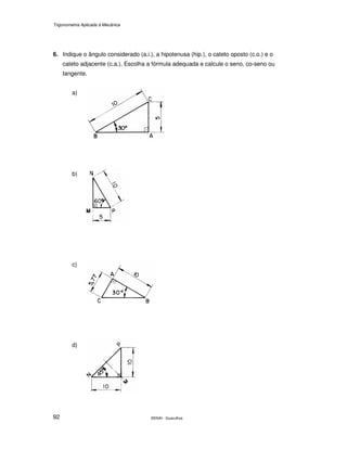 Trigonometria Aplicada à Mecânica
SENAI - Guarulhos92
6. Indique o ângulo considerado (a.i.), a hipotenusa (hip.), o cateto oposto (c.o.) e o
cateto adjacente (c.a.). Escolha a fórmula adequada e calcule o seno, co-seno ou
tangente.
a)
b)
c)
d)
 