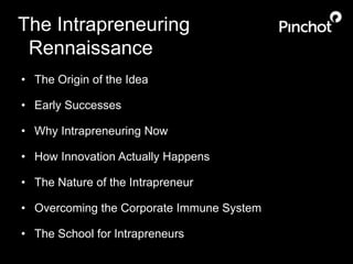 The Intrapreneuring 
Rennaissance 
• The Origin of the Idea 
• Early Successes 
• Why Intrapreneuring Now 
• How Innovation Actually Happens 
• The Nature of the Intrapreneur 
• Overcoming the Corporate Immune System 
• The School for Intrapreneurs 
 