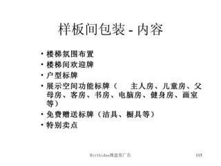 样板间包装 - 内容 楼梯氛围布置 楼梯间欢迎牌 户型标牌 展示空间功能标牌（ 主人房、儿童房、父母房、客房、书房、电脑房、健身房、画室等） 免费赠送标牌（洁具、橱具等） 特别卖点 