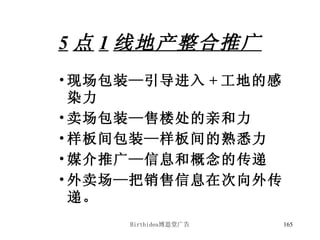 5 点 1 线地产整合推广 现场包装—引导进入 + 工地的感染力 卖场包装—售楼处的亲和力 样板间包装—样板间的熟悉力 媒介推广—信息和概念的传递 外卖场—把销售信息在次向外传递。 