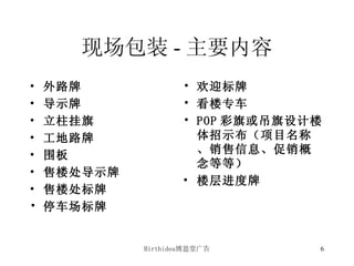 现场包装 - 主要内容 外路牌 导示牌 立柱挂旗 工地路牌 围板 售楼处导示牌 售楼处标牌 停车场标牌 欢迎标牌 看楼专车 POP 彩旗或吊旗设计 楼体招示布（项目名称、销售信息、促销概念等等） 楼层进度牌 
