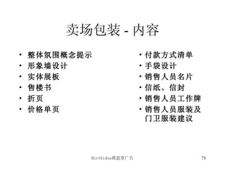 卖场包装 - 内容 整体氛围概念提示 形象墙设计 实体展板 售楼书 折页 价格单页 付款方式清单 手袋设计 销售人员名片 信纸、信封 销售人员工作牌 销售人员服装及门卫服装建议 