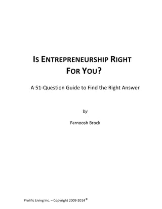  

IS	
  ENTREPRENEURSHIP	
  RIGHT	
  	
  
FOR	
  YOU?	
  
A	
  51-­‐Question	
  Guide	
  to	
  Find	
  the	
  Right	
  Answer	
  

	
  
	
  
	
  
	
  
	
  
	
  
	
  
	
  
	
  
	
  
	
  
	
  
	
  

by	
  	
  
	
  
Farnoosh	
  Brock	
  

Prolific	
  Living	
  Inc.	
  –	
  Copyright	
  2009-­‐2014	
  ©	
  	
  

	
  

 