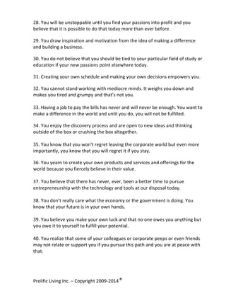 28.	
  You	
  will	
  be	
  unstoppable	
  until	
  you	
  find	
  your	
  passions	
  into	
  profit	
  and	
  you	
  
believe	
  that	
  it	
  is	
  possible	
  to	
  do	
  that	
  today	
  more	
  than	
  ever	
  before.	
  
	
  

29.	
  You	
  draw	
  inspiration	
  and	
  motivation	
  from	
  the	
  idea	
  of	
  making	
  a	
  difference	
  
and	
  building	
  a	
  business.	
  
	
  

30.	
  You	
  do	
  not	
  believe	
  that	
  you	
  should	
  be	
  tied	
  to	
  your	
  particular	
  field	
  of	
  study	
  or	
  
education	
  if	
  your	
  new	
  passions	
  point	
  elsewhere	
  today.	
  
	
  

31.	
  Creating	
  your	
  own	
  schedule	
  and	
  making	
  your	
  own	
  decisions	
  empowers	
  you.	
  
	
  

32.	
  You	
  cannot	
  stand	
  working	
  with	
  mediocre	
  minds.	
  It	
  weighs	
  you	
  down	
  and	
  
makes	
  you	
  tired	
  and	
  grumpy	
  and	
  that’s	
  not	
  you.	
  
	
  
33.	
  Having	
  a	
  job	
  to	
  pay	
  the	
  bills	
  has	
  never	
  and	
  will	
  never	
  be	
  enough.	
  You	
  want	
  to	
  
make	
  a	
  difference	
  in	
  the	
  world	
  and	
  until	
  you	
  do,	
  you	
  will	
  not	
  be	
  fulfilled.	
  
	
  

34.	
  You	
  enjoy	
  the	
  discovery	
  process	
  and	
  are	
  open	
  to	
  new	
  ideas	
  and	
  thinking	
  
outside	
  of	
  the	
  box	
  or	
  crushing	
  the	
  box	
  altogether.	
  
	
  
35.	
  You	
  know	
  that	
  you	
  won't	
  regret	
  leaving	
  the	
  corporate	
  world	
  but	
  even	
  more	
  
importantly,	
  you	
  know	
  that	
  you	
  will	
  regret	
  it	
  if	
  you	
  stay.	
  
	
  

36.	
  You	
  yearn	
  to	
  create	
  your	
  own	
  products	
  and	
  services	
  and	
  offerings	
  for	
  the	
  
world	
  because	
  you	
  fiercely	
  believe	
  in	
  their	
  value.	
  
	
  
37.	
  You	
  believe	
  that	
  there	
  has	
  never,	
  ever,	
  been	
  a	
  better	
  time	
  to	
  pursue	
  
entrepreneurship	
  with	
  the	
  technology	
  and	
  tools	
  at	
  our	
  disposal	
  today.	
  
	
  
38.	
  You	
  don’t	
  really	
  care	
  what	
  the	
  economy	
  or	
  the	
  government	
  is	
  doing.	
  You	
  
know	
  that	
  your	
  future	
  is	
  in	
  your	
  own	
  hands.	
  	
  
	
  
39.	
  You	
  believe	
  you	
  make	
  your	
  own	
  luck	
  and	
  that	
  no	
  one	
  owes	
  you	
  anything	
  but	
  
you	
  owe	
  it	
  to	
  yourself	
  to	
  fulfill	
  your	
  potential.	
  
	
  
40.	
  You	
  realize	
  that	
  some	
  of	
  your	
  colleagues	
  or	
  corporate	
  peeps	
  or	
  even	
  friends	
  
may	
  not	
  relate	
  or	
  support	
  you	
  if	
  you	
  pursue	
  this	
  path	
  and	
  you	
  are	
  at	
  peace	
  with	
  
that.	
  
	
  

Prolific	
  Living	
  Inc.	
  –	
  Copyright	
  2009-­‐2014	
  ©	
  	
  

	
  

 