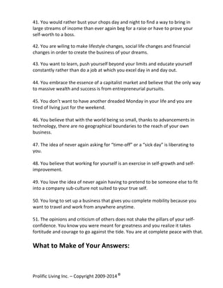 41.	
  You	
  would	
  rather	
  bust	
  your	
  chops	
  day	
  and	
  night	
  to	
  find	
  a	
  way	
  to	
  bring	
  in	
  
large	
  streams	
  of	
  income	
  than	
  ever	
  again	
  beg	
  for	
  a	
  raise	
  or	
  have	
  to	
  prove	
  your	
  
self-­‐worth	
  to	
  a	
  boss.	
  
	
  

42.	
  You	
  are	
  wiling	
  to	
  make	
  lifestyle	
  changes,	
  social	
  life	
  changes	
  and	
  financial	
  
changes	
  in	
  order	
  to	
  create	
  the	
  business	
  of	
  your	
  dreams.	
  
	
  

43.	
  You	
  want	
  to	
  learn,	
  push	
  yourself	
  beyond	
  your	
  limits	
  and	
  educate	
  yourself	
  
constantly	
  rather	
  than	
  do	
  a	
  job	
  at	
  which	
  you	
  excel	
  day	
  in	
  and	
  day	
  out.	
  	
  
	
  
44.	
  You	
  embrace	
  the	
  essence	
  of	
  a	
  capitalist	
  market	
  and	
  believe	
  that	
  the	
  only	
  way	
  
to	
  massive	
  wealth	
  and	
  success	
  is	
  from	
  entrepreneurial	
  pursuits.	
  
	
  
45.	
  You	
  don’t	
  want	
  to	
  have	
  another	
  dreaded	
  Monday	
  in	
  your	
  life	
  and	
  you	
  are	
  
tired	
  of	
  living	
  just	
  for	
  the	
  weekend.	
  
	
  
46.	
  You	
  believe	
  that	
  with	
  the	
  world	
  being	
  so	
  small,	
  thanks	
  to	
  advancements	
  in	
  
technology,	
  there	
  are	
  no	
  geographical	
  boundaries	
  to	
  the	
  reach	
  of	
  your	
  own	
  
business.	
  
	
  
47.	
  The	
  idea	
  of	
  never	
  again	
  asking	
  for	
  “time-­‐off”	
  or	
  a	
  “sick	
  day”	
  is	
  liberating	
  to	
  
you.	
  
	
  
48.	
  You	
  believe	
  that	
  working	
  for	
  yourself	
  is	
  an	
  exercise	
  in	
  self-­‐growth	
  and	
  self-­‐
improvement.	
  	
  
	
  
49.	
  You	
  love	
  the	
  idea	
  of	
  never	
  again	
  having	
  to	
  pretend	
  to	
  be	
  someone	
  else	
  to	
  fit	
  
into	
  a	
  company	
  sub-­‐culture	
  not	
  suited	
  to	
  your	
  true	
  self.	
  
	
  
50.	
  You	
  long	
  to	
  set	
  up	
  a	
  business	
  that	
  gives	
  you	
  complete	
  mobility	
  because	
  you	
  
want	
  to	
  travel	
  and	
  work	
  from	
  anywhere	
  anytime.	
  
	
  
51.	
  The	
  opinions	
  and	
  criticism	
  of	
  others	
  does	
  not	
  shake	
  the	
  pillars	
  of	
  your	
  self-­‐
confidence.	
  You	
  know	
  you	
  were	
  meant	
  for	
  greatness	
  and	
  you	
  realize	
  it	
  takes	
  
fortitude	
  and	
  courage	
  to	
  go	
  against	
  the	
  tide.	
  You	
  are	
  at	
  complete	
  peace	
  with	
  that.	
  
	
  

What	
  to	
  Make	
  of	
  Your	
  Answers:	
  
	
  

Prolific	
  Living	
  Inc.	
  –	
  Copyright	
  2009-­‐2014	
  ©	
  	
  

	
  

 