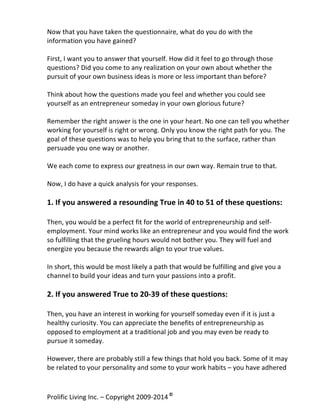 Now	
  that	
  you	
  have	
  taken	
  the	
  questionnaire,	
  what	
  do	
  you	
  do	
  with	
  the	
  
information	
  you	
  have	
  gained?	
  
	
  
First,	
  I	
  want	
  you	
  to	
  answer	
  that	
  yourself.	
  How	
  did	
  it	
  feel	
  to	
  go	
  through	
  those	
  
questions?	
  Did	
  you	
  come	
  to	
  any	
  realization	
  on	
  your	
  own	
  about	
  whether	
  the	
  
pursuit	
  of	
  your	
  own	
  business	
  ideas	
  is	
  more	
  or	
  less	
  important	
  than	
  before?	
  	
  
	
  
Think	
  about	
  how	
  the	
  questions	
  made	
  you	
  feel	
  and	
  whether	
  you	
  could	
  see	
  
yourself	
  as	
  an	
  entrepreneur	
  someday	
  in	
  your	
  own	
  glorious	
  future?	
  
	
  
Remember	
  the	
  right	
  answer	
  is	
  the	
  one	
  in	
  your	
  heart.	
  No	
  one	
  can	
  tell	
  you	
  whether	
  
working	
  for	
  yourself	
  is	
  right	
  or	
  wrong.	
  Only	
  you	
  know	
  the	
  right	
  path	
  for	
  you.	
  The	
  
goal	
  of	
  these	
  questions	
  was	
  to	
  help	
  you	
  bring	
  that	
  to	
  the	
  surface,	
  rather	
  than	
  
persuade	
  you	
  one	
  way	
  or	
  another.	
  	
  
	
  
We	
  each	
  come	
  to	
  express	
  our	
  greatness	
  in	
  our	
  own	
  way.	
  Remain	
  true	
  to	
  that.	
  
	
  
Now,	
  I	
  do	
  have	
  a	
  quick	
  analysis	
  for	
  your	
  responses.	
  
	
  

1.	
  If	
  you	
  answered	
  a	
  resounding	
  True	
  in	
  40	
  to	
  51	
  of	
  these	
  questions:	
  
	
  
Then,	
  you	
  would	
  be	
  a	
  perfect	
  fit	
  for	
  the	
  world	
  of	
  entrepreneurship	
  and	
  self-­‐
employment.	
  Your	
  mind	
  works	
  like	
  an	
  entrepreneur	
  and	
  you	
  would	
  find	
  the	
  work	
  
so	
  fulfilling	
  that	
  the	
  grueling	
  hours	
  would	
  not	
  bother	
  you.	
  They	
  will	
  fuel	
  and	
  
energize	
  you	
  because	
  the	
  rewards	
  align	
  to	
  your	
  true	
  values.	
  	
  
	
  
In	
  short,	
  this	
  would	
  be	
  most	
  likely	
  a	
  path	
  that	
  would	
  be	
  fulfilling	
  and	
  give	
  you	
  a	
  
channel	
  to	
  build	
  your	
  ideas	
  and	
  turn	
  your	
  passions	
  into	
  a	
  profit.	
  
	
  

2.	
  If	
  you	
  answered	
  True	
  to	
  20-­‐39	
  of	
  these	
  questions:	
  	
  
	
  
Then,	
  you	
  have	
  an	
  interest	
  in	
  working	
  for	
  yourself	
  someday	
  even	
  if	
  it	
  is	
  just	
  a	
  
healthy	
  curiosity.	
  You	
  can	
  appreciate	
  the	
  benefits	
  of	
  entrepreneurship	
  as	
  
opposed	
  to	
  employment	
  at	
  a	
  traditional	
  job	
  and	
  you	
  may	
  even	
  be	
  ready	
  to	
  
pursue	
  it	
  someday.	
  	
  
	
  
However,	
  there	
  are	
  probably	
  still	
  a	
  few	
  things	
  that	
  hold	
  you	
  back.	
  Some	
  of	
  it	
  may	
  
be	
  related	
  to	
  your	
  personality	
  and	
  some	
  to	
  your	
  work	
  habits	
  –	
  you	
  have	
  adhered	
  

Prolific	
  Living	
  Inc.	
  –	
  Copyright	
  2009-­‐2014	
  ©	
  	
  

	
  

 