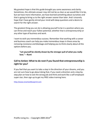 My	
  greatest	
  hope	
  is	
  that	
  this	
  guide	
  brought	
  you	
  some	
  awareness	
  and	
  clarity.	
  
Sometimes,	
  the	
  ultimate	
  answer	
  may	
  still	
  not	
  be	
  as	
  clear	
  as	
  we	
  would	
  like	
  it	
  to	
  be,	
  
but	
  we	
  have	
  more	
  information,	
  we	
  have	
  learned	
  something	
  about	
  ourselves	
  and	
  
that	
  is	
  going	
  to	
  bring	
  us	
  to	
  the	
  right	
  answer	
  sooner	
  than	
  later.	
  And	
  I	
  sincerely	
  
hope	
  that	
  I	
  have	
  gently	
  stirred	
  your	
  mind	
  with	
  deep	
  questions	
  and	
  a	
  desire	
  to	
  
search	
  for	
  the	
  right	
  answer.	
  	
  
	
  
The	
  greatest	
  thing	
  you	
  can	
  do	
  is	
  allowing	
  yourself	
  to	
  be	
  in	
  a	
  position	
  where	
  you	
  
can	
  thrive	
  and	
  reach	
  your	
  fullest	
  potential,	
  whether	
  that	
  is	
  entrepreneurship	
  or	
  
any	
  other	
  type	
  of	
  business	
  and	
  work.	
  	
  
	
  
I	
  want	
  to	
  wish	
  you	
  tremendous	
  success.	
  Remember	
  that	
  working	
  with	
  a	
  career	
  
and	
  business	
  coach	
  can	
  help	
  you	
  make	
  tremendous	
  leaps	
  in	
  these	
  areas	
  by	
  
removing	
  resistance	
  and	
  blockage	
  and	
  helping	
  you	
  to	
  think	
  clearly	
  about	
  all	
  the	
  
options	
  before	
  you.	
  	
  
	
  
"Let	
  yourself	
  be	
  silently	
  drawn	
  by	
  the	
  stronger	
  pull	
  of	
  what	
  you	
  really	
  
love."	
  –	
  Rumi	
  

	
  

Call	
  to	
  Action:	
  What	
  to	
  do	
  next	
  if	
  you	
  found	
  that	
  entrepreneurship	
  is	
  
right	
  for	
  you?	
  
	
  
If	
  you	
  feel	
  that	
  you	
  want	
  to	
  take	
  a	
  step	
  in	
  the	
  direction	
  of	
  your	
  dreams,	
  and	
  you	
  
are	
  not	
  sure	
  how	
  to	
  go	
  about	
  doing	
  that,	
  if	
  you	
  need	
  a	
  direction	
  and	
  a	
  step-­‐by-­‐
step	
  plan	
  on	
  how	
  to	
  exit	
  the	
  wrong	
  job	
  and	
  think	
  and	
  work	
  like	
  a	
  self-­‐employed	
  
super	
  star,	
  then	
  sign	
  up	
  to	
  get	
  my	
  FREE	
  video	
  training	
  here:	
  
	
  

http://www.smartexitblueprint.com	
  
	
  

Prolific	
  Living	
  Inc.	
  –	
  Copyright	
  2009-­‐2014	
  ©	
  	
  

	
  

 