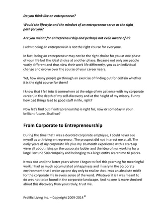 Do	
  you	
  think	
  like	
  an	
  entrepreneur?	
  
	
  
Would	
  the	
  lifestyle	
  and	
  the	
  mindset	
  of	
  an	
  entrepreneur	
  serve	
  as	
  the	
  right	
  	
  
path	
  for	
  you?	
  
	
  
Are	
  you	
  meant	
  for	
  entrepreneurship	
  and	
  perhaps	
  not	
  even	
  aware	
  of	
  it?	
  
	
  
I	
  admit	
  being	
  an	
  entrepreneur	
  is	
  not	
  the	
  right	
  course	
  for	
  everyone.	
  	
  
	
  
In	
  fact,	
  being	
  an	
  entrepreneur	
  may	
  not	
  be	
  the	
  right	
  choice	
  for	
  you	
  at	
  one	
  phase	
  
of	
  your	
  life	
  but	
  the	
  ideal	
  choice	
  at	
  another	
  phase.	
  Because	
  not	
  only	
  are	
  people	
  
vastly	
  different	
  and	
  thus	
  view	
  their	
  work	
  life	
  differently,	
  you	
  as	
  an	
  individual	
  
change	
  and	
  evolve	
  over	
  the	
  course	
  of	
  your	
  career	
  years.	
  	
  
	
  
Yet,	
  how	
  many	
  people	
  go	
  through	
  an	
  exercise	
  of	
  finding	
  out	
  for	
  certain	
  whether	
  
it	
  is	
  the	
  right	
  course	
  for	
  them?	
  
	
  
I	
  know	
  that	
  I	
  fell	
  into	
  it	
  somewhere	
  at	
  the	
  edge	
  of	
  my	
  patience	
  with	
  my	
  corporate	
  
career,	
  in	
  the	
  depth	
  of	
  my	
  self-­‐discovery	
  and	
  at	
  the	
  height	
  of	
  my	
  misery.	
  Funny	
  
how	
  bad	
  things	
  lead	
  to	
  good	
  stuff	
  in	
  life,	
  right?	
  	
  
	
  
Now	
  let’s	
  find	
  out	
  if	
  entrepreneurship	
  is	
  right	
  for,	
  now	
  or	
  someday	
  in	
  your	
  
brilliant	
  future.	
  Shall	
  we?	
  

From	
  Corporate	
  to	
  Entrepreneurship	
  
	
  
During	
  the	
  time	
  that	
  I	
  was	
  a	
  devoted	
  corporate	
  employee,	
  I	
  could	
  never	
  see	
  
myself	
  as	
  a	
  thriving	
  entrepreneur.	
  The	
  prospect	
  did	
  not	
  interest	
  me	
  at	
  all.	
  The	
  
early	
  years	
  of	
  my	
  corporate	
  life	
  plus	
  my	
  18-­‐month	
  experience	
  with	
  a	
  start-­‐up	
  
were	
  all	
  about	
  rising	
  on	
  the	
  corporate	
  ladder	
  and	
  the	
  idea	
  of	
  not	
  working	
  for	
  a	
  
large	
  Fortune	
  500	
  company	
  and	
  belonging	
  to	
  a	
  large	
  entity	
  scared	
  me	
  to	
  pieces.	
  
	
  
It	
  was	
  not	
  until	
  the	
  latter	
  years	
  where	
  I	
  began	
  to	
  feel	
  this	
  yearning	
  for	
  meaningful	
  
work.	
  I	
  had	
  so	
  much	
  accumulated	
  unhappiness	
  and	
  misery	
  in	
  the	
  corporate	
  
environment	
  that	
  I	
  woke	
  up	
  one	
  day	
  only	
  to	
  realize	
  that	
  I	
  was	
  an	
  absolute	
  misfit	
  
for	
  the	
  corporate	
  life	
  in	
  every	
  sense	
  of	
  the	
  word.	
  Whatever	
  it	
  is	
  I	
  was	
  meant	
  to	
  
do	
  was	
  not	
  to	
  be	
  found	
  in	
  the	
  corporate	
  landscape.	
  And	
  no	
  one	
  is	
  more	
  shocked	
  
about	
  this	
  discovery	
  than	
  yours	
  truly,	
  trust	
  me.	
  	
  
Prolific	
  Living	
  Inc.	
  –	
  Copyright	
  2009-­‐2014	
  ©	
  	
  

	
  

 