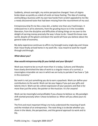  
Suddenly,	
  almost	
  overnight,	
  my	
  entire	
  perspective	
  changed.	
  Years	
  of	
  stigma	
  
broke	
  down	
  as	
  quickly	
  as	
  a	
  deck	
  of	
  cards	
  on	
  loose	
  footing.	
  The	
  idea	
  of	
  creating	
  
and	
  building	
  a	
  business	
  with	
  my	
  own	
  two	
  hands	
  from	
  scratch	
  appealed	
  to	
  me	
  like	
  
a	
  newly	
  discovered	
  taste	
  that	
  had	
  been	
  missing	
  from	
  the	
  nourishment	
  of	
  my	
  soul.	
  	
  
	
  
Entrepreneurship	
  fit	
  me	
  like	
  a	
  new	
  skin,	
  a	
  better	
  one	
  than	
  any	
  I	
  had	
  known.	
  It	
  
embraced	
  me	
  in	
  all	
  its	
  elements,	
  from	
  the	
  grueling	
  hours	
  to	
  in	
  the	
  incredible	
  
liberation,	
  from	
  the	
  discipline	
  and	
  difficulties	
  of	
  doing	
  things	
  on	
  my	
  own	
  to	
  the	
  
delight	
  of	
  earning	
  money	
  precisely	
  the	
  way	
  I	
  chose	
  to	
  do.	
  I	
  loved	
  this	
  brave	
  new	
  
world,	
  despite	
  all	
  the	
  gloom	
  and	
  doom	
  the	
  world	
  will	
  have	
  you	
  believe	
  about	
  the	
  
general	
  state	
  of	
  economy.	
  	
  	
  
	
  
My	
  daily	
  experience	
  continues	
  to	
  affirm	
  my	
  foresight	
  every	
  single	
  day	
  and	
  I	
  know	
  
that	
  I	
  have	
  finally	
  arrived	
  home	
  in	
  my	
  work	
  life.	
  I	
  was	
  meant	
  to	
  work	
  for	
  myself	
  
through	
  and	
  through.	
  
	
  
What	
  about	
  you?	
  	
  
	
  
How	
  would	
  entrepreneurship	
  fit	
  your	
  beliefs	
  and	
  your	
  lifestyle?	
  
	
  
Work	
  was	
  meant	
  to	
  be	
  so	
  much	
  more	
  than	
  it	
  is	
  today.	
  Cultures	
  and	
  lifestyles	
  
have	
  slowly	
  diminished	
  the	
  idea	
  of	
  work	
  to	
  a	
  singular	
  means	
  of	
  a	
  survival,	
  a	
  
meaningless	
  miserable	
  rat	
  race	
  in	
  which	
  we	
  are	
  lucky	
  to	
  partake	
  if	
  we	
  have	
  a	
  “job	
  
in	
  this	
  economy.”	
  
	
  
But	
  work	
  is	
  not	
  just	
  something	
  you	
  do	
  to	
  earn	
  a	
  paycheck.	
  Work	
  can	
  define	
  your	
  
contributions	
  to	
  the	
  world.	
  Work	
  can	
  be	
  your	
  legacy	
  if	
  you	
  put	
  your	
  gifts	
  and	
  
talents	
  into	
  it.	
  Work	
  can	
  be	
  a	
  direct	
  expression	
  of	
  your	
  passions	
  and	
  that	
  is	
  for	
  
more	
  than	
  just	
  the	
  artist,	
  the	
  painter	
  or	
  the	
  musician.	
  It	
  is	
  for	
  anyone!	
  	
  
	
  
Work	
  can	
  be	
  meaningful	
  and	
  profitable	
  if	
  you	
  choose	
  to	
  believe	
  so.	
  My	
  paradigm	
  
shift	
  started	
  precisely	
  when	
  I	
  chose	
  to	
  believe	
  so.	
  When	
  will	
  you	
  allow	
  yours	
  to	
  
start?	
  
	
  
The	
  first	
  and	
  most	
  important	
  thing	
  is	
  to	
  truly	
  understand	
  the	
  meaning	
  of	
  work	
  
and	
  the	
  mindset	
  of	
  an	
  entrepreneur.	
  The	
  next	
  thing	
  is	
  to	
  decide	
  whether	
  you	
  
share	
  in	
  the	
  ideals,	
  the	
  perspectives,	
  and	
  the	
  general	
  approach	
  to	
  work	
  and	
  to	
  
life.	
  	
  
Prolific	
  Living	
  Inc.	
  –	
  Copyright	
  2009-­‐2014	
  ©	
  	
  

	
  

 