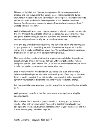  
This	
  can	
  be	
  slightly	
  ironic.	
  You	
  see,	
  entrepreneurship	
  is	
  an	
  expression	
  of	
  a	
  
creative	
  and	
  expressive	
  mind	
  that	
  uses	
  its	
  ideas	
  –	
  from	
  mediocre	
  to	
  dumb,	
  
anywhere	
  in	
  the	
  scale	
  -­‐	
  to	
  build	
  a	
  business	
  or	
  an	
  enterprise.	
  So	
  what	
  you	
  need	
  to	
  
embrace	
  in	
  order	
  to	
  thrive	
  as	
  an	
  entrepreneur	
  is	
  that	
  freedom.	
  It	
  is	
  ironic	
  
because	
  freedom	
  means	
  you	
  can	
  do	
  as	
  you	
  please	
  and	
  who	
  among	
  us	
  doesn’t	
  
want	
  to	
  embrace	
  freedom?	
  	
  
	
  
Well,	
  that	
  is	
  exactly	
  where	
  our	
  resistance	
  comes	
  in	
  when	
  it	
  comes	
  to	
  our	
  work	
  in	
  
this	
  life.	
  We	
  resist	
  doing	
  that	
  to	
  which	
  we	
  are	
  called.	
  We	
  ignore	
  the	
  inner	
  voice	
  
and	
  give	
  it	
  a	
  stern	
  talking-­‐to.	
  We	
  wall	
  ourselves	
  into	
  a	
  corner	
  with	
  massive	
  
excuses	
  and	
  grand	
  reasons	
  why	
  we	
  cannot	
  do	
  what	
  we	
  love.	
  	
  
	
  
Until	
  one	
  day,	
  we	
  wake	
  up	
  and	
  suddenly	
  find	
  ourselves	
  empty	
  and	
  yearning	
  still	
  
to,	
  you	
  guessed	
  it,	
  do	
  something	
  we	
  love.	
  We	
  don’t	
  care	
  anymore	
  if	
  it	
  makes	
  
money	
  or	
  if	
  it	
  can	
  be	
  profitable	
  or	
  any	
  of	
  that.	
  We	
  simply	
  want	
  some	
  happiness	
  
that	
  we	
  know	
  we	
  can	
  get	
  from	
  doing	
  something	
  we	
  love.	
  	
  
	
  
That	
  point,	
  darling,	
  can	
  be	
  a	
  bit	
  too	
  late	
  in	
  game	
  for	
  careful	
  planning	
  and	
  smart	
  
execution	
  if	
  you	
  are	
  not	
  careful.	
  Do	
  not	
  wait	
  until	
  your	
  patience	
  has	
  run	
  out	
  
along	
  with	
  the	
  best	
  years	
  of	
  your	
  life.	
  Let	
  us	
  find	
  out	
  now	
  whether	
  you	
  are	
  meant	
  
to	
  take	
  this	
  road	
  to	
  entrepreneurship,	
  come	
  what	
  may!	
  
	
  
Even	
  if	
  you	
  have	
  never	
  wondered	
  how	
  you	
  would	
  fare	
  as	
  an	
  entrepreneur,	
  I	
  
believe	
  that	
  knowing	
  more	
  about	
  the	
  empowering	
  idea	
  of	
  working	
  on	
  your	
  own	
  
terms	
  is	
  worth	
  exploring.	
  If	
  for	
  nothing	
  else,	
  you	
  can	
  rule	
  it	
  out	
  as	
  a	
  possible	
  
option	
  in	
  your	
  career	
  and	
  work	
  life	
  next	
  time	
  you	
  are	
  ready	
  for	
  a	
  change.	
  
	
  
But	
  can	
  you	
  really	
  know	
  your	
  true	
  reaction	
  to	
  working	
  for	
  yourself	
  before	
  actually	
  
do	
  it?	
  
	
  
Well,	
  you	
  won’t	
  know	
  for	
  a	
  fact,	
  but	
  you	
  can	
  come	
  pretty	
  close	
  to	
  a	
  highly	
  
educated	
  guess.	
  
	
  
That	
  is	
  where	
  this	
  51-­‐question	
  guide	
  comes	
  in.	
  It	
  can	
  help	
  you	
  get	
  into	
  the	
  
mindset	
  of	
  an	
  entrepreneur	
  world.	
  You	
  need	
  to	
  decide	
  if	
  that	
  plays	
  to	
  your	
  
strengths	
  and	
  ideals	
  about	
  work	
  and	
  career	
  and	
  not	
  to	
  your	
  weaknesses	
  and	
  that	
  
is	
  what	
  we	
  are	
  going	
  to	
  find	
  out	
  together!	
  
	
  
Prolific	
  Living	
  Inc.	
  –	
  Copyright	
  2009-­‐2014	
  ©	
  	
  

	
  

 