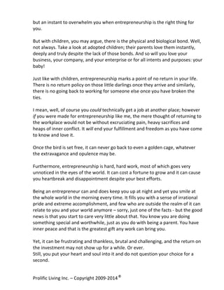 but	
  an	
  instant	
  to	
  overwhelm	
  you	
  when	
  entrepreneurship	
  is	
  the	
  right	
  thing	
  for	
  
you.	
  	
  
	
  
But	
  with	
  children,	
  you	
  may	
  argue,	
  there	
  is	
  the	
  physical	
  and	
  biological	
  bond.	
  Well,	
  
not	
  always.	
  Take	
  a	
  look	
  at	
  adopted	
  children;	
  their	
  parents	
  love	
  them	
  instantly,	
  
deeply	
  and	
  truly	
  despite	
  the	
  lack	
  of	
  those	
  bonds.	
  And	
  so	
  will	
  you	
  love	
  your	
  
business,	
  your	
  company,	
  and	
  your	
  enterprise	
  or	
  for	
  all	
  intents	
  and	
  purposes:	
  your	
  
baby!	
  
	
  
Just	
  like	
  with	
  children,	
  entrepreneurship	
  marks	
  a	
  point	
  of	
  no	
  return	
  in	
  your	
  life.	
  
There	
  is	
  no	
  return	
  policy	
  on	
  those	
  little	
  darlings	
  once	
  they	
  arrive	
  and	
  similarly,	
  
there	
  is	
  no	
  going	
  back	
  to	
  working	
  for	
  someone	
  else	
  once	
  you	
  have	
  broken	
  the	
  
ties.	
  	
  
	
  
I	
  mean,	
  well,	
  of	
  course	
  you	
  could	
  technically	
  get	
  a	
  job	
  at	
  another	
  place;	
  however	
  
if	
  you	
  were	
  made	
  for	
  entrepreneurship	
  like	
  me,	
  the	
  mere	
  thought	
  of	
  returning	
  to	
  
the	
  workplace	
  would	
  not	
  be	
  without	
  excruciating	
  pain,	
  heavy	
  sacrifices	
  and	
  
heaps	
  of	
  inner	
  conflict.	
  It	
  will	
  end	
  your	
  fulfillment	
  and	
  freedom	
  as	
  you	
  have	
  come	
  
to	
  know	
  and	
  love	
  it.	
  
	
  
Once	
  the	
  bird	
  is	
  set	
  free,	
  it	
  can	
  never	
  go	
  back	
  to	
  even	
  a	
  golden	
  cage,	
  whatever	
  
the	
  extravagance	
  and	
  opulence	
  may	
  be.	
  
	
  
Furthermore,	
  entrepreneurship	
  is	
  hard,	
  hard	
  work,	
  most	
  of	
  which	
  goes	
  very	
  
unnoticed	
  in	
  the	
  eyes	
  of	
  the	
  world.	
  It	
  can	
  cost	
  a	
  fortune	
  to	
  grow	
  and	
  it	
  can	
  cause	
  
you	
  heartbreak	
  and	
  disappointment	
  despite	
  your	
  best	
  efforts.	
  	
  
	
  
Being	
  an	
  entrepreneur	
  can	
  and	
  does	
  keep	
  you	
  up	
  at	
  night	
  and	
  yet	
  you	
  smile	
  at	
  
the	
  whole	
  world	
  in	
  the	
  morning	
  every	
  time.	
  It	
  fills	
  you	
  with	
  a	
  sense	
  of	
  irrational	
  
pride	
  and	
  extreme	
  accomplishment,	
  and	
  few	
  who	
  are	
  outside	
  the	
  realm	
  of	
  it	
  can	
  
relate	
  to	
  you	
  and	
  your	
  world	
  anymore	
  –	
  sorry,	
  just	
  one	
  of	
  the	
  facts	
  -­‐	
  but	
  the	
  good	
  
news	
  is	
  that	
  you	
  start	
  to	
  care	
  very	
  little	
  about	
  that.	
  You	
  know	
  you	
  are	
  doing	
  
something	
  special	
  and	
  worthwhile,	
  just	
  as	
  you	
  do	
  with	
  being	
  a	
  parent.	
  You	
  have	
  
inner	
  peace	
  and	
  that	
  is	
  the	
  greatest	
  gift	
  any	
  work	
  can	
  bring	
  you.	
  
	
  
Yet,	
  it	
  can	
  be	
  frustrating	
  and	
  thankless,	
  brutal	
  and	
  challenging,	
  and	
  the	
  return	
  on	
  
the	
  investment	
  may	
  not	
  show	
  up	
  for	
  a	
  while.	
  Or	
  ever.	
  	
  
Still,	
  you	
  put	
  your	
  heart	
  and	
  soul	
  into	
  it	
  and	
  do	
  not	
  question	
  your	
  choice	
  for	
  a	
  
second.	
  
Prolific	
  Living	
  Inc.	
  –	
  Copyright	
  2009-­‐2014	
  ©	
  	
  

	
  

 