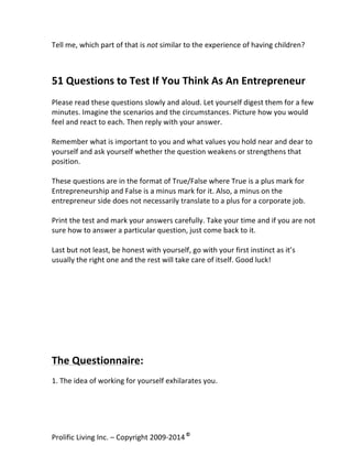  
Tell	
  me,	
  which	
  part	
  of	
  that	
  is	
  not	
  similar	
  to	
  the	
  experience	
  of	
  having	
  children?	
  
	
  

51	
  Questions	
  to	
  Test	
  If	
  You	
  Think	
  As	
  An	
  Entrepreneur	
  

	
  
Please	
  read	
  these	
  questions	
  slowly	
  and	
  aloud.	
  Let	
  yourself	
  digest	
  them	
  for	
  a	
  few	
  
minutes.	
  Imagine	
  the	
  scenarios	
  and	
  the	
  circumstances.	
  Picture	
  how	
  you	
  would	
  
feel	
  and	
  react	
  to	
  each.	
  Then	
  reply	
  with	
  your	
  answer.	
  
	
  
Remember	
  what	
  is	
  important	
  to	
  you	
  and	
  what	
  values	
  you	
  hold	
  near	
  and	
  dear	
  to	
  
yourself	
  and	
  ask	
  yourself	
  whether	
  the	
  question	
  weakens	
  or	
  strengthens	
  that	
  
position.	
  
	
  
These	
  questions	
  are	
  in	
  the	
  format	
  of	
  True/False	
  where	
  True	
  is	
  a	
  plus	
  mark	
  for	
  
Entrepreneurship	
  and	
  False	
  is	
  a	
  minus	
  mark	
  for	
  it.	
  Also,	
  a	
  minus	
  on	
  the	
  
entrepreneur	
  side	
  does	
  not	
  necessarily	
  translate	
  to	
  a	
  plus	
  for	
  a	
  corporate	
  job.	
  	
  
	
  
Print	
  the	
  test	
  and	
  mark	
  your	
  answers	
  carefully.	
  Take	
  your	
  time	
  and	
  if	
  you	
  are	
  not	
  
sure	
  how	
  to	
  answer	
  a	
  particular	
  question,	
  just	
  come	
  back	
  to	
  it.	
  
	
  
Last	
  but	
  not	
  least,	
  be	
  honest	
  with	
  yourself,	
  go	
  with	
  your	
  first	
  instinct	
  as	
  it’s	
  
usually	
  the	
  right	
  one	
  and	
  the	
  rest	
  will	
  take	
  care	
  of	
  itself.	
  Good	
  luck!	
  
	
  
	
  
	
  
	
  
	
  
	
  
	
  
	
  
	
  

The	
  Questionnaire:	
  
	
  

1.	
  The	
  idea	
  of	
  working	
  for	
  yourself	
  exhilarates	
  you.	
  	
  
	
  

Prolific	
  Living	
  Inc.	
  –	
  Copyright	
  2009-­‐2014	
  ©	
  	
  

	
  

 