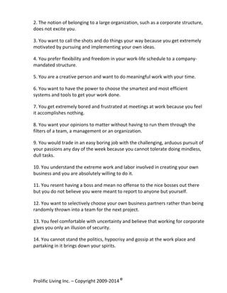 2.	
  The	
  notion	
  of	
  belonging	
  to	
  a	
  large	
  organization,	
  such	
  as	
  a	
  corporate	
  structure,	
  
does	
  not	
  excite	
  you.	
  	
  
	
  

3.	
  You	
  want	
  to	
  call	
  the	
  shots	
  and	
  do	
  things	
  your	
  way	
  because	
  you	
  get	
  extremely	
  
motivated	
  by	
  pursuing	
  and	
  implementing	
  your	
  own	
  ideas.	
  
	
  

4.	
  You	
  prefer	
  flexibility	
  and	
  freedom	
  in	
  your	
  work-­‐life	
  schedule	
  to	
  a	
  company-­‐
mandated	
  structure.	
  	
  
	
  

5.	
  You	
  are	
  a	
  creative	
  person	
  and	
  want	
  to	
  do	
  meaningful	
  work	
  with	
  your	
  time.	
  
	
  

6.	
  You	
  want	
  to	
  have	
  the	
  power	
  to	
  choose	
  the	
  smartest	
  and	
  most	
  efficient	
  
systems	
  and	
  tools	
  to	
  get	
  your	
  work	
  done.	
  	
  
	
  

7.	
  You	
  get	
  extremely	
  bored	
  and	
  frustrated	
  at	
  meetings	
  at	
  work	
  because	
  you	
  feel	
  
it	
  accomplishes	
  nothing.	
  
	
  

8.	
  You	
  want	
  your	
  opinions	
  to	
  matter	
  without	
  having	
  to	
  run	
  them	
  through	
  the	
  
filters	
  of	
  a	
  team,	
  a	
  management	
  or	
  an	
  organization.	
  
	
  

9.	
  You	
  would	
  trade	
  in	
  an	
  easy	
  boring	
  job	
  with	
  the	
  challenging,	
  arduous	
  pursuit	
  of	
  
your	
  passions	
  any	
  day	
  of	
  the	
  week	
  because	
  you	
  cannot	
  tolerate	
  doing	
  mindless,	
  
dull	
  tasks.	
  
	
  

10.	
  You	
  understand	
  the	
  extreme	
  work	
  and	
  labor	
  involved	
  in	
  creating	
  your	
  own	
  
business	
  and	
  you	
  are	
  absolutely	
  willing	
  to	
  do	
  it.	
  	
  
	
  

11.	
  You	
  resent	
  having	
  a	
  boss	
  and	
  mean	
  no	
  offense	
  to	
  the	
  nice	
  bosses	
  out	
  there	
  
but	
  you	
  do	
  not	
  believe	
  you	
  were	
  meant	
  to	
  report	
  to	
  anyone	
  but	
  yourself.	
  
	
  

12.	
  You	
  want	
  to	
  selectively	
  choose	
  your	
  own	
  business	
  partners	
  rather	
  than	
  being	
  
randomly	
  thrown	
  into	
  a	
  team	
  for	
  the	
  next	
  project.	
  
	
  

13.	
  You	
  feel	
  comfortable	
  with	
  uncertainty	
  and	
  believe	
  that	
  working	
  for	
  corporate	
  
gives	
  you	
  only	
  an	
  illusion	
  of	
  security.	
  
	
  

14.	
  You	
  cannot	
  stand	
  the	
  politics,	
  hypocrisy	
  and	
  gossip	
  at	
  the	
  work	
  place	
  and	
  
partaking	
  in	
  it	
  brings	
  down	
  your	
  spirits.	
  
	
  

Prolific	
  Living	
  Inc.	
  –	
  Copyright	
  2009-­‐2014	
  ©	
  	
  

	
  

 