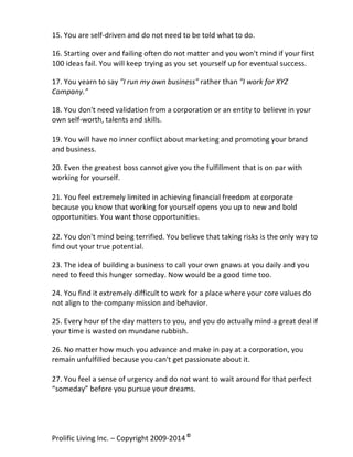 15.	
  You	
  are	
  self-­‐driven	
  and	
  do	
  not	
  need	
  to	
  be	
  told	
  what	
  to	
  do.	
  
	
  

16.	
  Starting	
  over	
  and	
  failing	
  often	
  do	
  not	
  matter	
  and	
  you	
  won't	
  mind	
  if	
  your	
  first	
  
100	
  ideas	
  fail.	
  You	
  will	
  keep	
  trying	
  as	
  you	
  set	
  yourself	
  up	
  for	
  eventual	
  success.	
  
	
  

17.	
  You	
  yearn	
  to	
  say	
  "I	
  run	
  my	
  own	
  business"	
  rather	
  than	
  "I	
  work	
  for	
  XYZ	
  
Company.”	
  
	
  

18.	
  You	
  don't	
  need	
  validation	
  from	
  a	
  corporation	
  or	
  an	
  entity	
  to	
  believe	
  in	
  your	
  
own	
  self-­‐worth,	
  talents	
  and	
  skills.	
  
	
  
19.	
  You	
  will	
  have	
  no	
  inner	
  conflict	
  about	
  marketing	
  and	
  promoting	
  your	
  brand	
  
and	
  business.	
  
	
  

20.	
  Even	
  the	
  greatest	
  boss	
  cannot	
  give	
  you	
  the	
  fulfillment	
  that	
  is	
  on	
  par	
  with	
  
working	
  for	
  yourself.	
  
	
  
21.	
  You	
  feel	
  extremely	
  limited	
  in	
  achieving	
  financial	
  freedom	
  at	
  corporate	
  
because	
  you	
  know	
  that	
  working	
  for	
  yourself	
  opens	
  you	
  up	
  to	
  new	
  and	
  bold	
  
opportunities.	
  You	
  want	
  those	
  opportunities.	
  
	
  
22.	
  You	
  don't	
  mind	
  being	
  terrified.	
  You	
  believe	
  that	
  taking	
  risks	
  is	
  the	
  only	
  way	
  to	
  
find	
  out	
  your	
  true	
  potential.	
  
	
  

23.	
  The	
  idea	
  of	
  building	
  a	
  business	
  to	
  call	
  your	
  own	
  gnaws	
  at	
  you	
  daily	
  and	
  you	
  
need	
  to	
  feed	
  this	
  hunger	
  someday.	
  Now	
  would	
  be	
  a	
  good	
  time	
  too.	
  
	
  

24.	
  You	
  find	
  it	
  extremely	
  difficult	
  to	
  work	
  for	
  a	
  place	
  where	
  your	
  core	
  values	
  do	
  
not	
  align	
  to	
  the	
  company	
  mission	
  and	
  behavior.	
  
	
  

25.	
  Every	
  hour	
  of	
  the	
  day	
  matters	
  to	
  you,	
  and	
  you	
  do	
  actually	
  mind	
  a	
  great	
  deal	
  if	
  
your	
  time	
  is	
  wasted	
  on	
  mundane	
  rubbish.	
  
	
  

26.	
  No	
  matter	
  how	
  much	
  you	
  advance	
  and	
  make	
  in	
  pay	
  at	
  a	
  corporation,	
  you	
  
remain	
  unfulfilled	
  because	
  you	
  can't	
  get	
  passionate	
  about	
  it.	
  
	
  
27.	
  You	
  feel	
  a	
  sense	
  of	
  urgency	
  and	
  do	
  not	
  want	
  to	
  wait	
  around	
  for	
  that	
  perfect	
  
“someday”	
  before	
  you	
  pursue	
  your	
  dreams.	
  
	
  

Prolific	
  Living	
  Inc.	
  –	
  Copyright	
  2009-­‐2014	
  ©	
  	
  

	
  

 