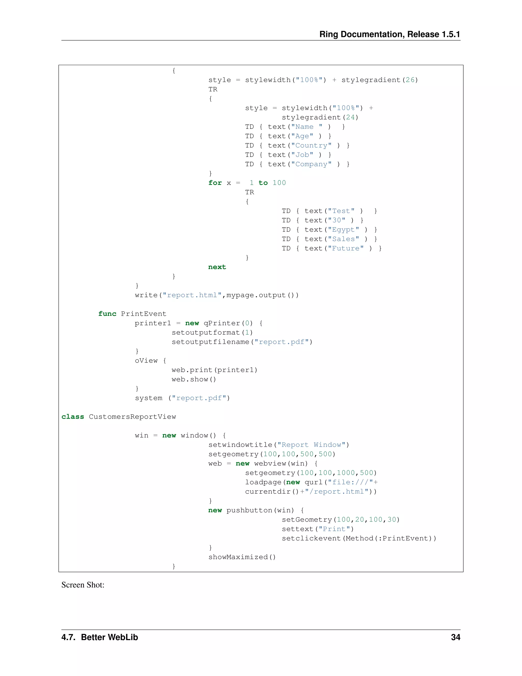 Ring Documentation, Release 1.5.1
{
style = stylewidth("100%") + stylegradient(26)
TR
{
style = stylewidth("100%") +
stylegradient(24)
TD { text("Name " ) }
TD { text("Age" ) }
TD { text("Country" ) }
TD { text("Job" ) }
TD { text("Company" ) }
}
for x = 1 to 100
TR
{
TD { text("Test" ) }
TD { text("30" ) }
TD { text("Egypt" ) }
TD { text("Sales" ) }
TD { text("Future" ) }
}
next
}
}
write("report.html",mypage.output())
func PrintEvent
printer1 = new qPrinter(0) {
setoutputformat(1)
setoutputfilename("report.pdf")
}
oView {
web.print(printer1)
web.show()
}
system ("report.pdf")
class CustomersReportView
win = new window() {
setwindowtitle("Report Window")
setgeometry(100,100,500,500)
web = new webview(win) {
setgeometry(100,100,1000,500)
loadpage(new qurl("file:///"+
currentdir()+"/report.html"))
}
new pushbutton(win) {
setGeometry(100,20,100,30)
settext("Print")
setclickevent(Method(:PrintEvent))
}
showMaximized()
}
Screen Shot:
4.7. Better WebLib 34
 
