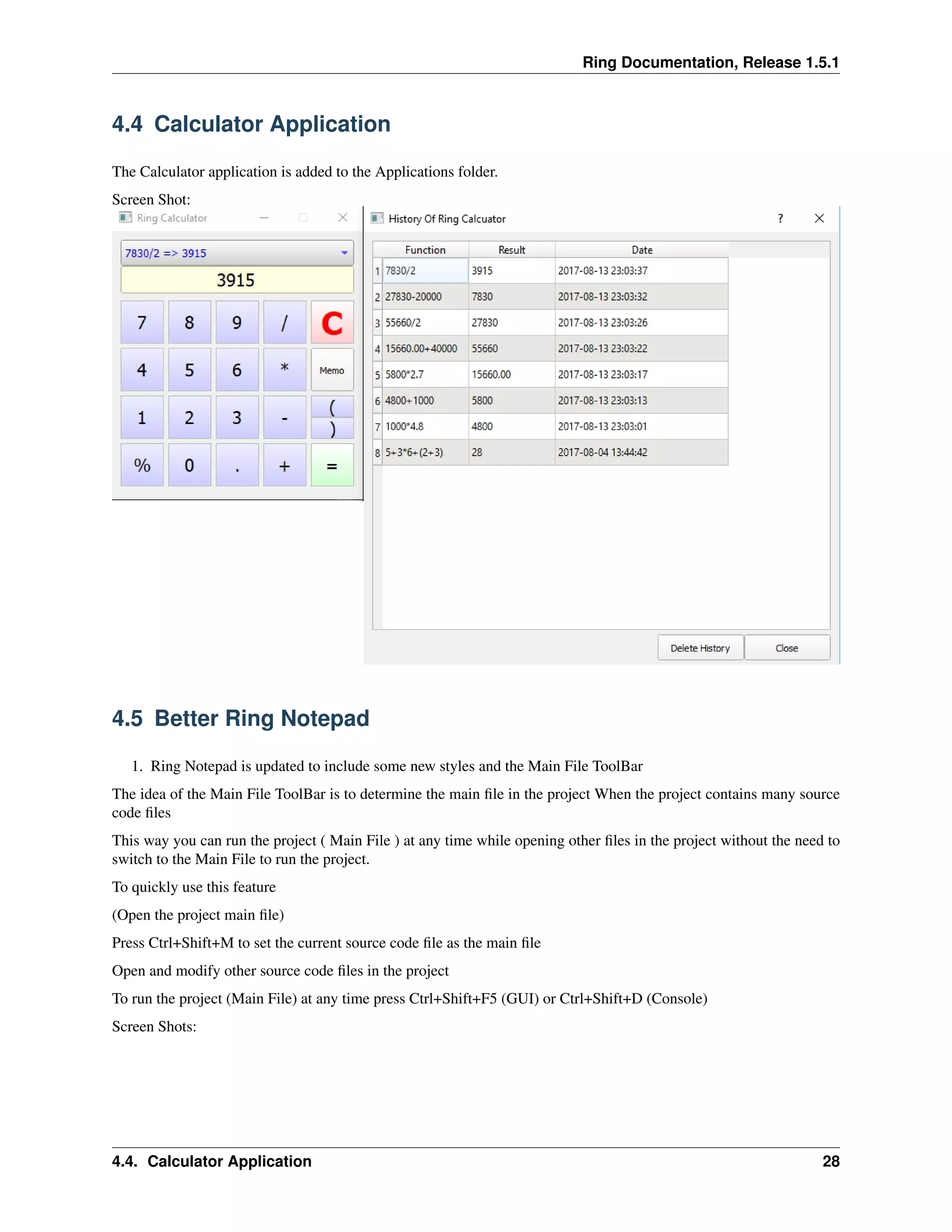 Ring Documentation, Release 1.5.1
4.4 Calculator Application
The Calculator application is added to the Applications folder.
Screen Shot:
4.5 Better Ring Notepad
1. Ring Notepad is updated to include some new styles and the Main File ToolBar
The idea of the Main File ToolBar is to determine the main ﬁle in the project When the project contains many source
code ﬁles
This way you can run the project ( Main File ) at any time while opening other ﬁles in the project without the need to
switch to the Main File to run the project.
To quickly use this feature
(Open the project main ﬁle)
Press Ctrl+Shift+M to set the current source code ﬁle as the main ﬁle
Open and modify other source code ﬁles in the project
To run the project (Main File) at any time press Ctrl+Shift+F5 (GUI) or Ctrl+Shift+D (Console)
Screen Shots:
4.4. Calculator Application 28
 