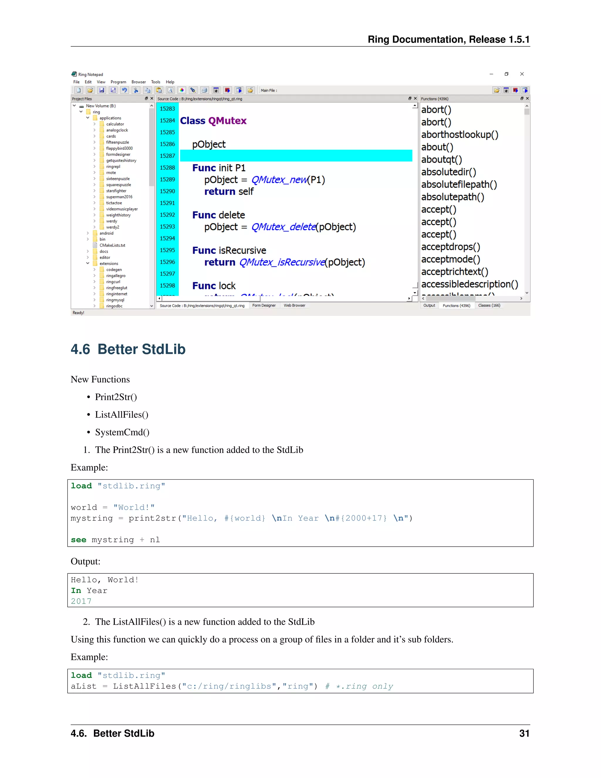 Ring Documentation, Release 1.5.1
4.6 Better StdLib
New Functions
• Print2Str()
• ListAllFiles()
• SystemCmd()
1. The Print2Str() is a new function added to the StdLib
Example:
load "stdlib.ring"
world = "World!"
mystring = print2str("Hello, #{world} nIn Year n#{2000+17} n")
see mystring + nl
Output:
Hello, World!
In Year
2017
2. The ListAllFiles() is a new function added to the StdLib
Using this function we can quickly do a process on a group of ﬁles in a folder and it’s sub folders.
Example:
load "stdlib.ring"
aList = ListAllFiles("c:/ring/ringlibs","ring") # *.ring only
4.6. Better StdLib 31
 