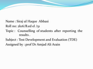 Name : Siraj ul Haque Abbasi
Roll no: 2k16/B.ed el /51
Topic : Counselling of students after reporting the
results .
Subject : Test Development and Evaluation (TDE)
Assigned by : prof Dr Amjad Ali Arain
 
