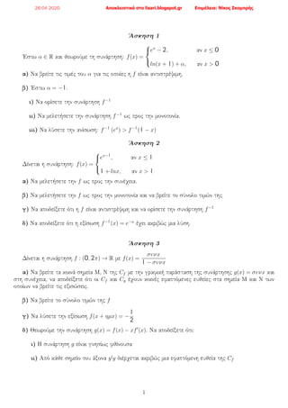 ΄Ασκηση 1
΄Εστω α ∈ R και θεωρούμε τη συνάρτηση: f(x) =



ex
− 2, αν x ≤ 0
ln(x + 1) + α, αν x > 0
α) Να βρείτε τις τιμές του α για τις οποίες η f είναι αντιστρέψιμη.
β) ΄Εστω α = −1.
ι) Να ορίσετε την συνάρτηση f−1
ιι) Να μελετήσετε την συνάρτηση f−1 ως προς την μονοτονία.
ιιι) Να λύσετε την ανίσωση: f−1
(ex
) > f−1
(1 − x)
΄Ασκηση 2
Δίνεται η συνάρτηση: f(x) =



ex−1
, αν x ≤ 1
1 + lnx, αν x > 1
α) Να μελετήσετε την f ως προς την συνέχεια.
β) Να μελετήσετε την f ως προς την μονοτονία και να βρείτε το σύνολο τιμών της
γ) Να αποδείξετε ότι η f είναι αντιστρέψιμη και να ορίσετε την συνάρτηση f−1
δ) Να αποδείξετε ότι η εξίσωση f−1(x) = e−x
έχει ακριβώς μια λύση.
΄Ασκηση 3
Δίνεται η συνάρτηση f : (0, 2π) → R με f(x) =
συνx
1 − συνx
α) Να βρείτε τα κοινά σημεία Μ, Ν της Cf με την γραφική παράσταση της συνάρτησης g(x) = συνx και
στη συνέχεια, να αποδείξετε ότι οι Cf και Cg έχουν κοινές εφαπτόμενες ευθείες στα σημεία Μ και Ν των
οποίων να βρείτε τις εξισώσεις.
β) Να βρείτε το σύνολο τιμών της f
γ) Να λύσετε την εξίσωση f(x + ηµx) = −
1
2
δ) Θεωρούμε την συνάρτηση g(x) = f(x) − xf (x). Να αποδείξετε ότι:
ι) Η συνάρτηση g είναι γνησίως φθίνουσα
ιι) Από κάθε σημείο του άξονα y y διέρχεται ακριβώς μια εφαπτόμενη ευθεία της Cf
1
28.04.2020 Αποκλειστικά στο lisari.blogspot.gr Επιμέλεια: Νίκος Σκομπρής
 