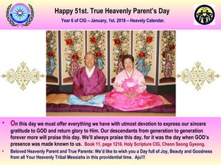 Happy 51st. True Heavenly Parent’s Day
Year 6 of CIG – January, 1st. 2018 – Heavely Calendar.
• On this day we must offer everything we have with utmost devotion to express our sincere
gratitude to GOD and return glory to Him. Our descendants from generation to generation
forever more will praise this day. We’ll always praise this day, for it was the day when GOD’s
presence was made known to us. Book 11, page 1216. Holy Scripture CIG, Cheon Seong Gyeong.
• Beloved Heavenly Parent and True Parents: We’d like to wish you a Day full of Joy, Beauty and Goodness
from all Your Heavenly Tribal Messiahs in this providential time. Aju!!!
 