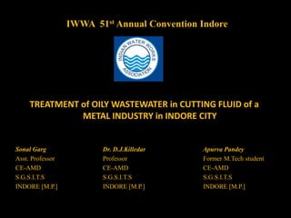 IWWA 51st Annual Convention Indore
TREATMENT of OILY WASTEWATER in CUTTING FLUID of a
METAL INDUSTRY in INDORE CITY
Sonal Garg Dr. D.J.Killedar Apurva Pandey
Asst. Professor Professor Former M.Tech student
CE-AMD CE-AMD CE-AMD
S.G.S.I.T.S S.G.S.I.T.S S.G.S.I.T.S
INDORE [M.P.] INDORE [M.P.] INDORE [M.P.]
 