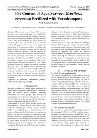 International Journal of Environment, Agriculture and Biotechnology (IJEAB) Vol-2, Issue-4, July-Aug- 2017
http://dx.doi.org/10.22161/ijeab/2.4.51 ISSN: 2456-1878
www.ijeab.com Page | 1879
The Content of Agar Seaweed Gracilaria
verrucosa Fertilized with Vermicompost
Andi Rahmad Rahim
Department of Aquaculture, Faculty of Agriculture, University of Muhammadiyah, Gresik, East Java, Indonesia.
Abstract— The economic value of seaweed G. verrucosa
depends on the content of the agar it has. Cultivation
Gracilaria verrucosa generally use inorganic fertilizers
that are not environmentally friendly, inorganic fertilizer
is not a wise step considering the recent increase in
consumers who want a product that is free of pesticide
residues. The purpose of this study was to analyze the
optimal dose of vermicompost fertilizer to produce high
quality of agar rendement, viscosity and gel strength
seaweed Gracilaria verrucosa. From the result of the
research, it was found that the quality of agar rendement,
viscosity and gel strength were normal and homogeneous
distribution (p>0,05). Then the ANOVA test showed that
the fertilizer treatment gave a significant effect on the
quality of agar rendement and viscosity (p <0,05), while
the quality of agar gel strength did not give significant
effect (p> 0,05). The highest level of viscosity and
rendement of Gracilaria verrucosa seaweed was found in
treatment A and the lowest in treatment F (control). The
highest level quality of agar gel strength Gracilaria
verrucosa was found in treatment F compared with other
treatment.
Keywords— G. verrucosa, vermicompost fertilizer,
rendement, viscosity and gel strength.
I. INTRODUCTION
Gracilaria verrucosa is a plant widely distributed in
tropical waters, can produce agar extracts (a commercial
name for natural gelatin polymers containing
carbohydrate and sulfate groups). The quantity and
quality of agar derived from seaweed cultivation vary, not
only by variety but also the age of the plant, rays,
nutrients, temperature, and salinity [1], [2], [3].
Vermicompost is a 100% quality organic fertilizer and
environmentally friendly derived from worm dung
(vermics). Vermicompost contains various nutrients
needed by seaweed and plays an important role in the
process of photosynthesis. It also plays a role in preparing
plasma cells and the formation of carbohydrates and
proteins. During the vermicomposting process, essential
plant nutrients such as nitrogen and phosphorus required
by plants, which are present in the diet are converted
through the activity of microorganisms into a form that is
more easily absorbed by plants [4]. Improving the quality
of crops on farms by extensive testing of vermicompost
fertilizers has been done by Ohio State University,
Cornell University in America, and SIRO in Australia.
The tests show an increase in the size and quality of the
plant, by 15-57% [5].
Vermicompost is a source of nutrients for nitrifying
bacteria. With the existence of these nutrients microbes
decomposing organic materials will continue to grow and
decompose organic materials more quickly. Therefore, in
addition to improving the quality of seaweed,
vermicompost can also help the process of destruction of
organic waste [6]. But there is no research data that
provides the use of vermicompost to levels for seaweed,
especially G. verrucosa. Thus, a study is needed to find
out the optimal dose of vermicompost fertilizer to produce
the high content of agar rendement, viscosity and gel
strength G. verrucosa.
II. MATERIALS AND METHODS
2.1 Study site and sampling design
This research was conducted in open space in the pond
area of Maliwowo Village, Angkona District, East Luwu
Regency, South Sulawesi Province, April to July 2016 for
42 days. The experimental design used in this study was a
complete randomized design (CRD) with 6 treatments and
repetition 3 times so that there were 18 units of
experiments, while the treatment performed was a dose of
vermicompost fertilizer that was different from the
treatment A dose of vermicompost fertilizer 300 g/m2
,
Treatment B dose of vermicompost fertilizer 250 g/m2
,
treatment C dose of vermicompost fertilizer 200 g/m2
,
treatment D dose of vermicompost fertilizer 150 g/m2
,
treatment E dose of vermicompost fertilizer 100 g/m2
and
F control treatment (without fertilizer).
2.2 The method of collecting data
Seaweed that was analyzed for quality of agar rendement
by isopropanol (SNI, 01-26-1998), viscosity using a
measuring instrument viscosimeter Brookfield [7] and gel
strength using a measuring instrument Curd Meter [8].
Samples were analyzed kelp seaweed is wet, then dried
and taken simultaneously for each treatment on the base
or its branches. Water quality data collection for
temperature, salinity and water pH is done every 7 days in
 