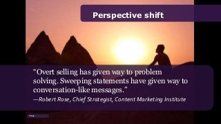 Perspective shift
“Overt selling has given way to problem
solving. Sweeping statements have given way to
conversation-like messages.”
—Robert Rose, Chief Strategist, Content Marketing Institute
Image: Moyan Brenn
 