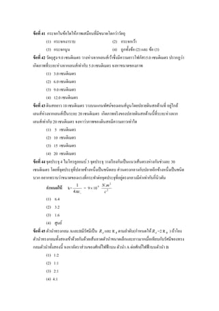ข้ อที่ 41 กระจกในข้อใดให้ภาพเสมือนที่มีขนาดโตกว่าวัตถุ
           (1) กระจกเงาราบ                           (2) กระจกเว้า
           (3) กระจกนูน                              (4) ถูกทั้งข้อ (2) และ ข้อ (3)
ข้ อที่ 42 วัตถุสูง 9.0 เซนติเมตร วางห่างจากเลนส์เว้าซึ่ งมีความยาวโฟกัส15.0 เซนติเมตร ปรากฏว่า
เกิดภาพที่ระยะห่างจากเลนส์ เท่ากับ 5.0 เซนติเมตร จงหาขนาดของภาพ
           (1) 3.0 เซนติเมตร
           (2) 6.0 เซนติเมตร
           (3) 9.0 เซนติเมตร
           (4) 12.0 เซนติเมตร
ข้ อที่ 43 ดินสอยาว 10 เซนติเมตร วางบนแกนทัศน์ของเลนส์นูนโดยปลายดินสอด้านที่ อยูใกล้    ่
เลนส์ห่างจากเลนส์เป็ นระยะ 20 เซนติเมตร เกิดภาพจริ งของปลายดินสอด้านนี้ที่ระยะห่างจาก
เลนส์เท่ากับ 20 เซนติเมตร จงหาว่าภาพของดินสอมีความยาวเท่าใด
           (1) 5 เซนติเมตร
           (2) 10 เซนติเมตร
           (3) 15 เซนติเมตร
           (4) 20 เซนติเมตร
ข้ อที่ 44 จุดประจุ 4 ไมโครคูลอมบ์ 3 จุดประจุ วางเรี ยงกันเป็ นแนวเส้นตรงห่างกันช่วงละ 30
เซนติเมตร โดยที่จุดประจุที่ปลายข้างหนึ่งเป็ นชนิดลบ ส่ วนตรงกลางกับปลายอีกข้างหนึ่งเป็ นชนิ ด
บวก อยากทราบว่าขนาดของแรงที่กระทาต่อจุดประจุที่อยูตรงกลางมีค่าเท่ากับกี่นิวตัน
                                                             ่
                           1                     N .m 2
        กาหนดให้     k=           = 9  10   9

                          4                    c2
           (1) 6.4
           (2) 3.2
           (3) 1.6
           (4) ศูนย์
ข้ อที่ 45 ตัวนาทรงกลม AและBมีรัศมีเป็ น R A และ R B ตามลาดับ(กาหนดให้ R A =2 R B ) ถ้าโยง
ตัวนาทรงกลมทั้งสองเข้าด้วยกันด้วยเส้นลวดตัวนาขนาดเล็กและยาวมากเมื่อเทียบกับรัศมีของทรง
กลมตัวนาทั้งสองนี้ จงหาอัตราส่ วนของศักย์ไฟฟ้ าบน ตัวนา A ต่อศักย์ไฟฟ้ าบนตัวนา B
           (1) 1:2
           (2) 1:1
           (3) 2:1
           (4) 4:1
 